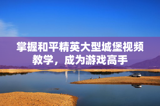 掌握和平精英大型城堡视频教学，成为游戏高手
