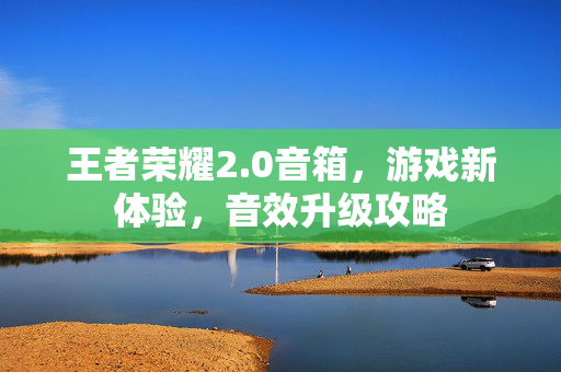 王者荣耀2.0音箱，游戏新体验，音效升级攻略