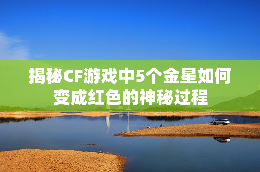 揭秘CF游戏中5个金星如何变成红色的神秘过程