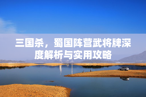三国杀，蜀国阵营武将牌深度解析与实用攻略