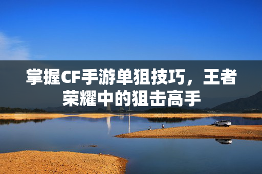 掌握CF手游单狙技巧，王者荣耀中的狙击高手