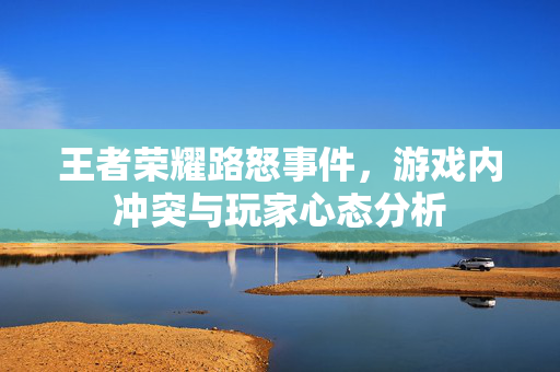 王者荣耀路怒事件，游戏内冲突与玩家心态分析