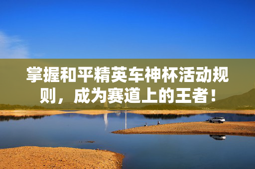 掌握和平精英车神杯活动规则，成为赛道上的王者！
