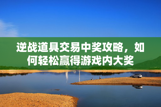 逆战道具交易中奖攻略，如何轻松赢得游戏内大奖