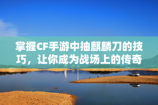 掌握CF手游中抽麒麟刀的技巧，让你成为战场上的传奇！