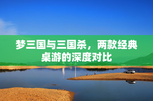 梦三国与三国杀，两款经典桌游的深度对比
