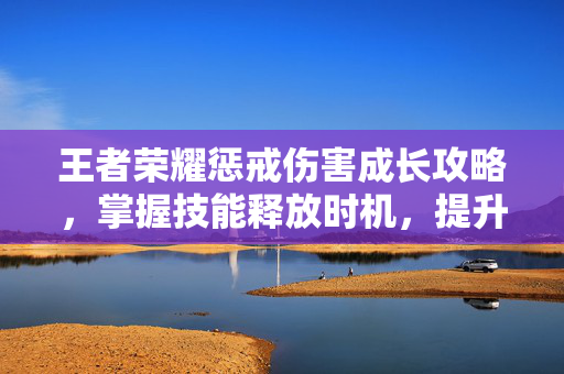 王者荣耀惩戒伤害成长攻略，掌握技能释放时机，提升战场影响力