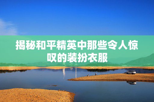 揭秘和平精英中那些令人惊叹的装扮衣服