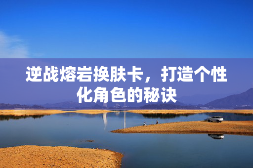 逆战熔岩换肤卡，打造个性化角色的秘诀