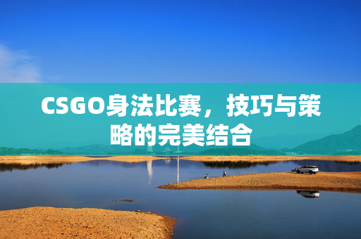 CSGO身法比赛，技巧与策略的完美结合
