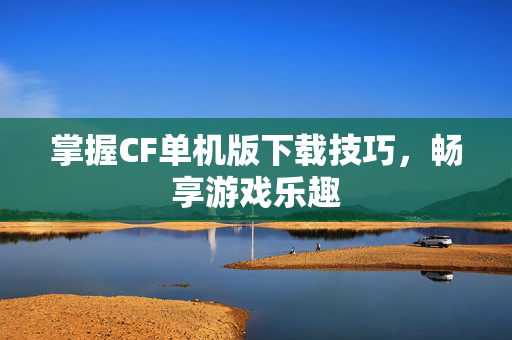 掌握CF单机版下载技巧，畅享游戏乐趣