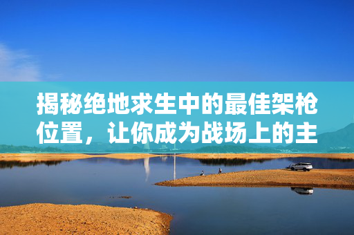 揭秘绝地求生中的最佳架枪位置，让你成为战场上的主宰！