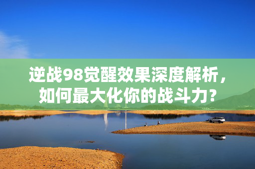 逆战98觉醒效果深度解析，如何最大化你的战斗力？
