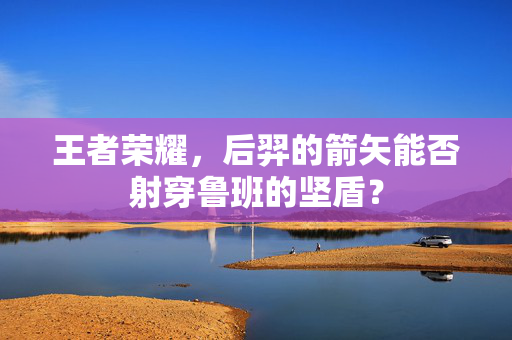 王者荣耀，后羿的箭矢能否射穿鲁班的坚盾？