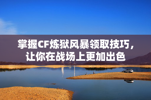 掌握CF炼狱风暴领取技巧，让你在战场上更加出色