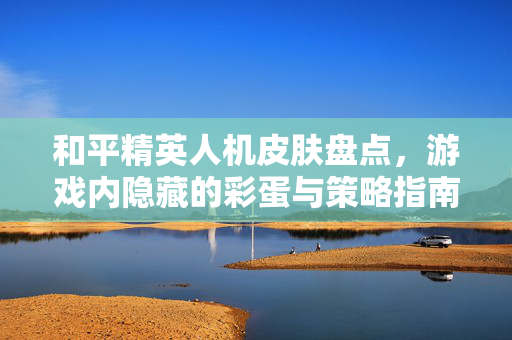 和平精英人机皮肤盘点，游戏内隐藏的彩蛋与策略指南