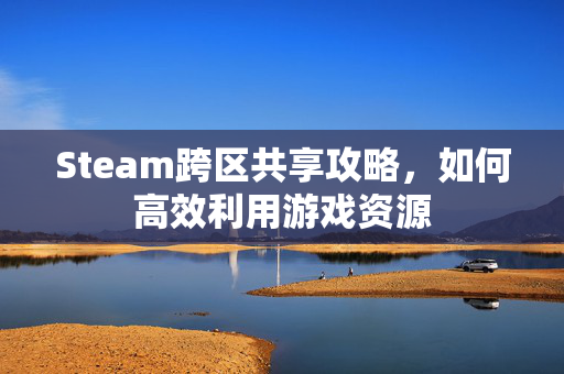 Steam跨区共享攻略，如何高效利用游戏资源