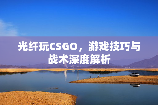 光纤玩CSGO，游戏技巧与战术深度解析
