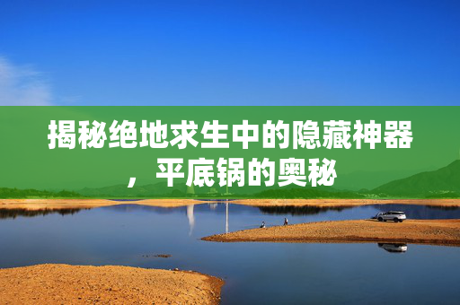 揭秘绝地求生中的隐藏神器，平底锅的奥秘