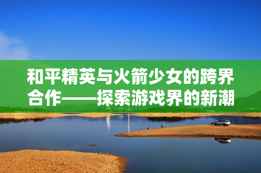 和平精英与火箭少女的跨界合作——探索游戏界的新潮流