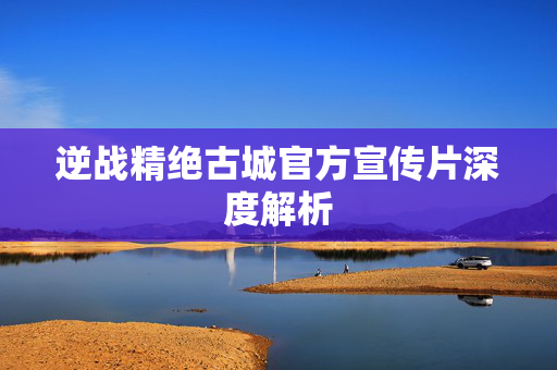 逆战精绝古城官方宣传片深度解析