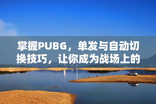 掌握PUBG，单发与自动切换技巧，让你成为战场上的主宰