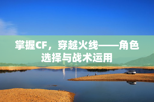 掌握CF，穿越火线——角色选择与战术运用