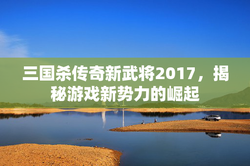 三国杀传奇新武将2017，揭秘游戏新势力的崛起