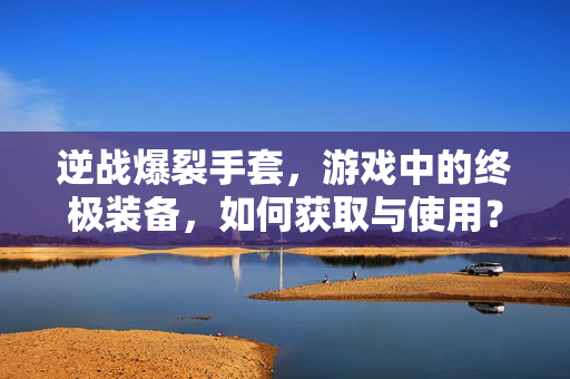 逆战爆裂手套，游戏中的终极装备，如何获取与使用？