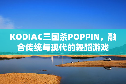 KODIAC三国杀POPPIN，融合传统与现代的舞蹈游戏