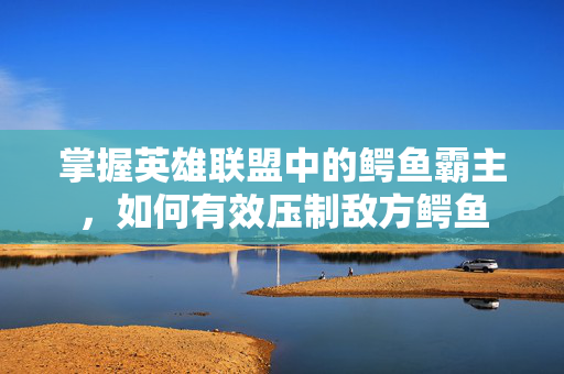 掌握英雄联盟中的鳄鱼霸主，如何有效压制敌方鳄鱼