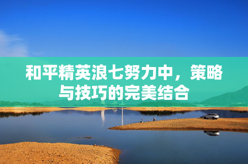 和平精英浪七努力中，策略与技巧的完美结合