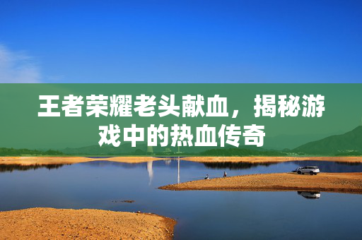 王者荣耀老头献血，揭秘游戏中的热血传奇