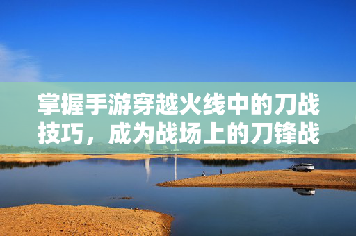 掌握手游穿越火线中的刀战技巧，成为战场上的刀锋战士