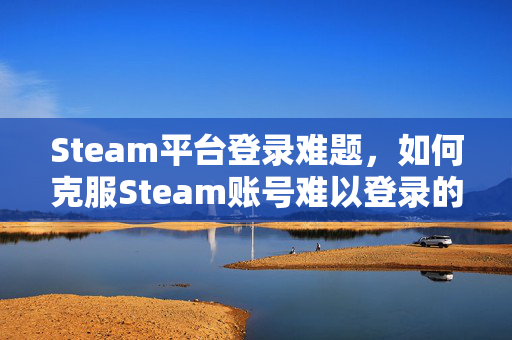 Steam平台登录难题，如何克服Steam账号难以登录的问题