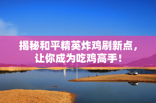 揭秘和平精英炸鸡刷新点，让你成为吃鸡高手！