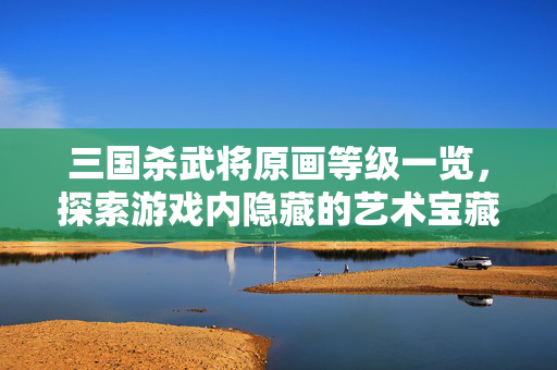 三国杀武将原画等级一览，探索游戏内隐藏的艺术宝藏