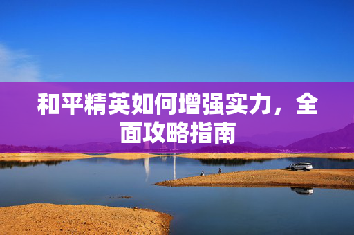 和平精英如何增强实力，全面攻略指南
