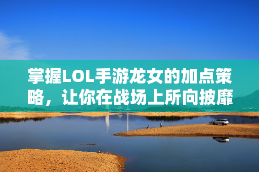 掌握LOL手游龙女的加点策略，让你在战场上所向披靡！
