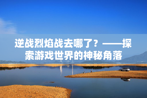 逆战烈焰战去哪了？——探索游戏世界的神秘角落