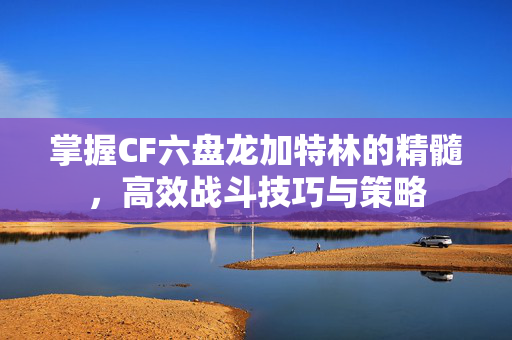 掌握CF六盘龙加特林的精髓，高效战斗技巧与策略