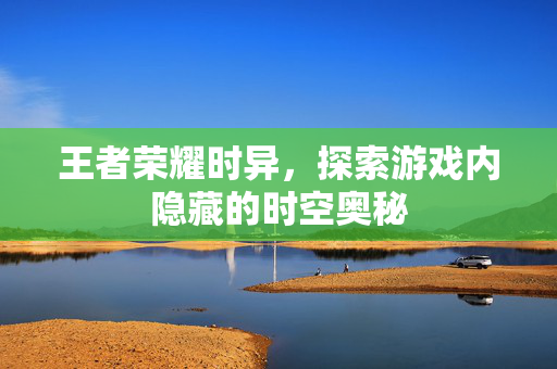 王者荣耀时异，探索游戏内隐藏的时空奥秘