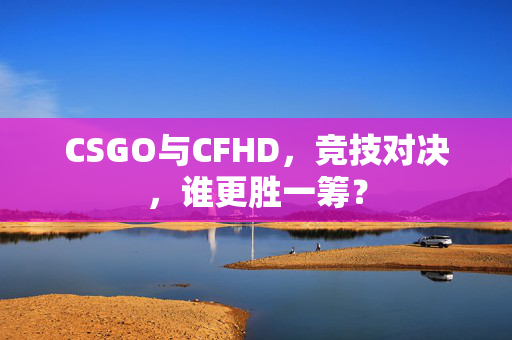 CSGO与CFHD，竞技对决，谁更胜一筹？