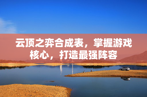 云顶之弈合成表，掌握游戏核心，打造最强阵容