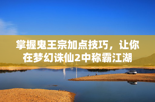 掌握鬼王宗加点技巧，让你在梦幻诛仙2中称霸江湖