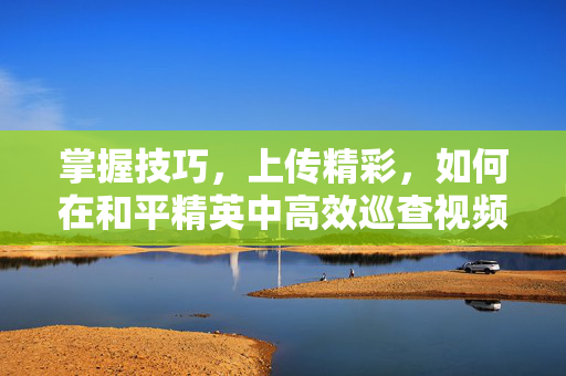 掌握技巧，上传精彩，如何在和平精英中高效巡查视频