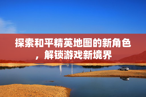 探索和平精英地图的新角色，解锁游戏新境界