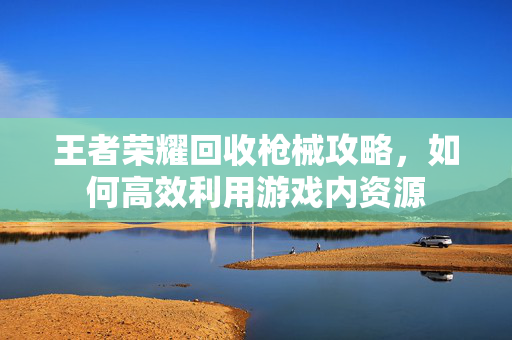 王者荣耀回收枪械攻略，如何高效利用游戏内资源