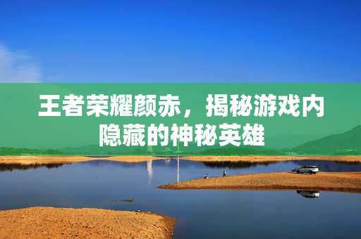 王者荣耀颜赤，揭秘游戏内隐藏的神秘英雄