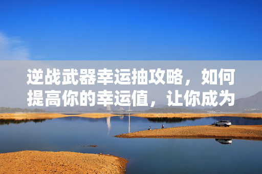 逆战武器幸运抽攻略，如何提高你的幸运值，让你成为游戏高手